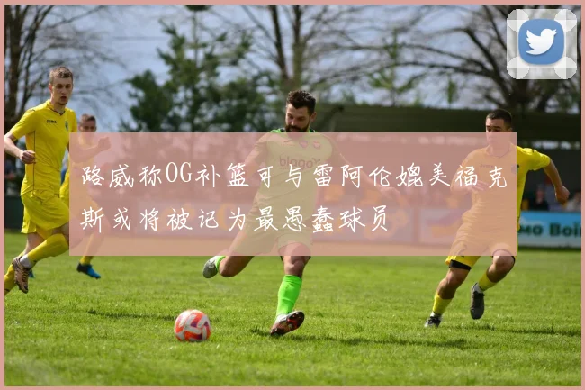 路威称OG补篮可与雷阿伦媲美福克斯或将被记为最愚蠢球员
