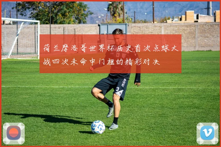 荷兰摩洛哥世界杯历史首次点球大战四次未命中门框的精彩对决