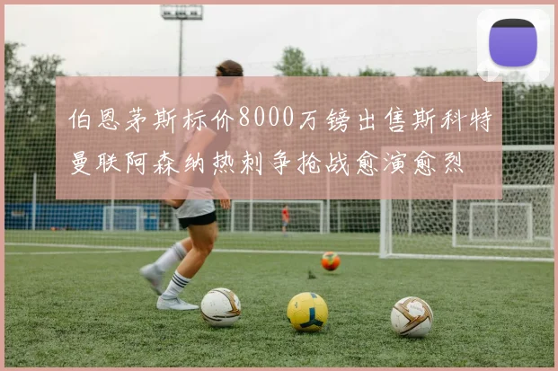 伯恩茅斯标价8000万镑出售斯科特曼联阿森纳热刺争抢战愈演愈烈