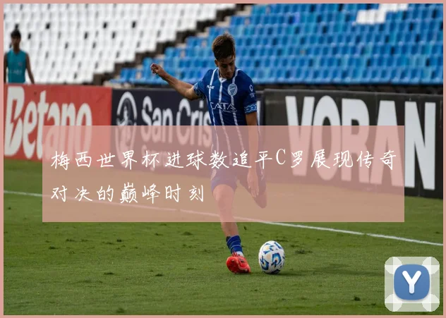 梅西世界杯进球数追平C罗展现传奇对决的巅峰时刻