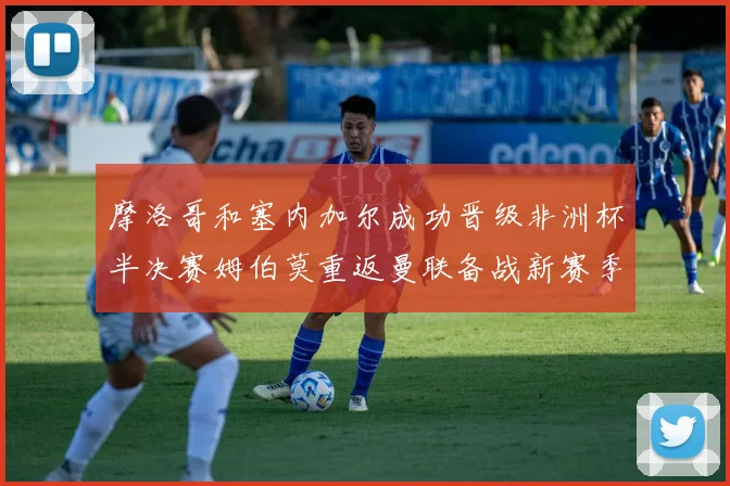 摩洛哥和塞内加尔成功晋级非洲杯半决赛姆伯莫重返曼联备战新赛季