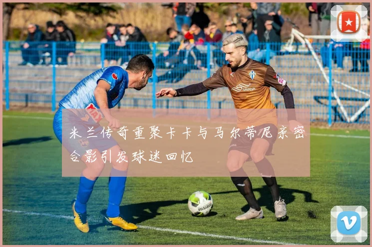 米兰传奇重聚卡卡与马尔蒂尼亲密合影引发球迷回忆