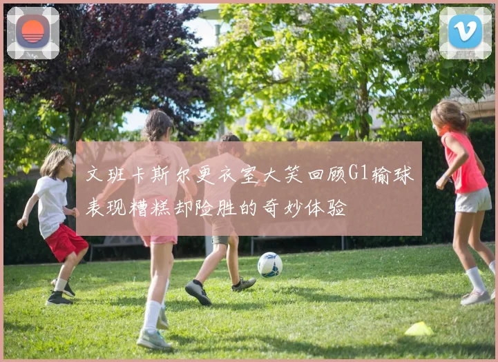 文班卡斯尔更衣室大笑回顾G1输球表现糟糕却险胜的奇妙体验