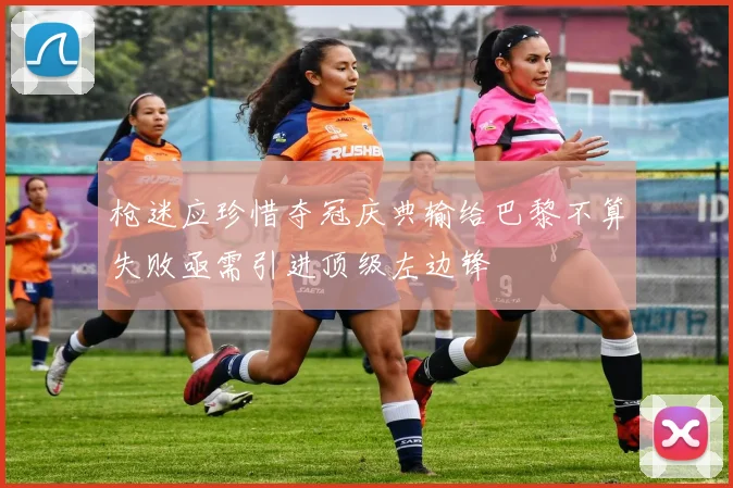枪迷应珍惜夺冠庆典输给巴黎不算失败亟需引进顶级左边锋