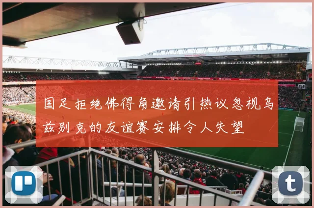 国足拒绝佛得角邀请引热议忽视乌兹别克的友谊赛安排令人失望