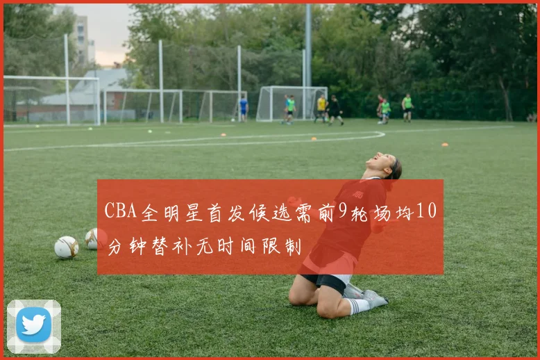 CBA全明星首发候选需前9轮场均10分钟替补无时间限制