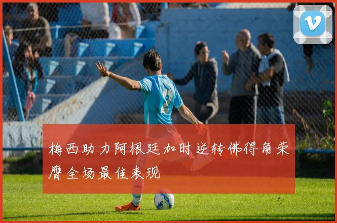 梅西助力阿根廷加时逆转佛得角荣膺全场最佳表现