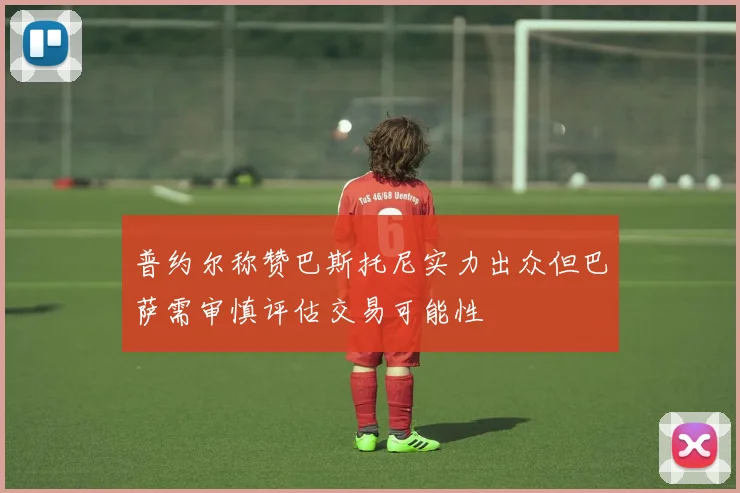 普约尔称赞巴斯托尼实力出众但巴萨需审慎评估交易可能性