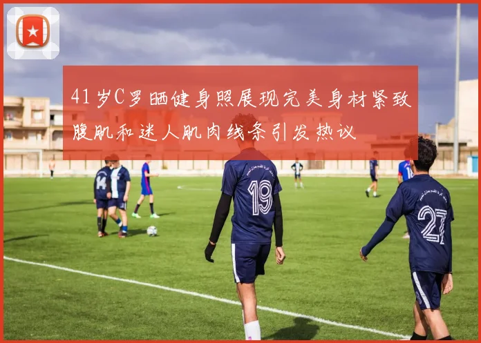 41岁C罗晒健身照展现完美身材紧致腹肌和迷人肌肉线条引发热议