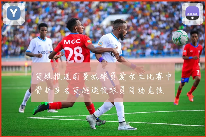 英媒报道前曼城球员爱尔兰比赛中骨折多名英超退役球员同场竞技