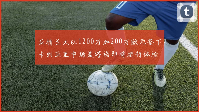亚特兰大以1200万加200万欧元签下卡利亚里中场盖塔诺即将进行体检