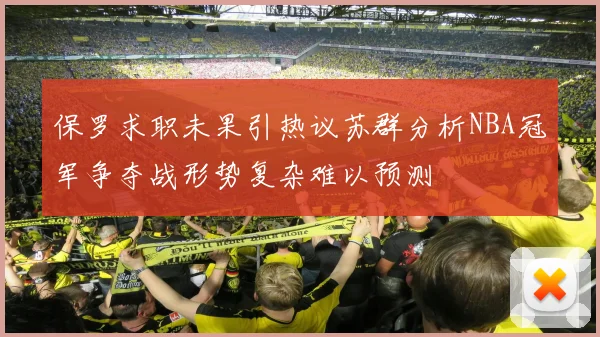 保罗求职未果引热议苏群分析NBA冠军争夺战形势复杂难以预测