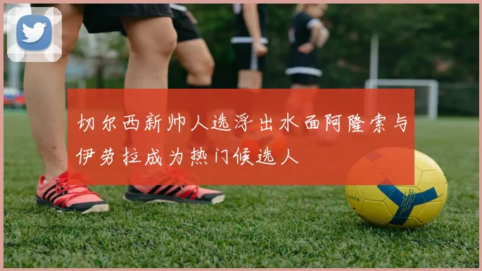 切尔西新帅人选浮出水面阿隆索与伊劳拉成为热门候选人