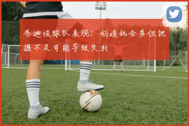乔迪谈球队表现：创造机会多但把握不足可能导致失利