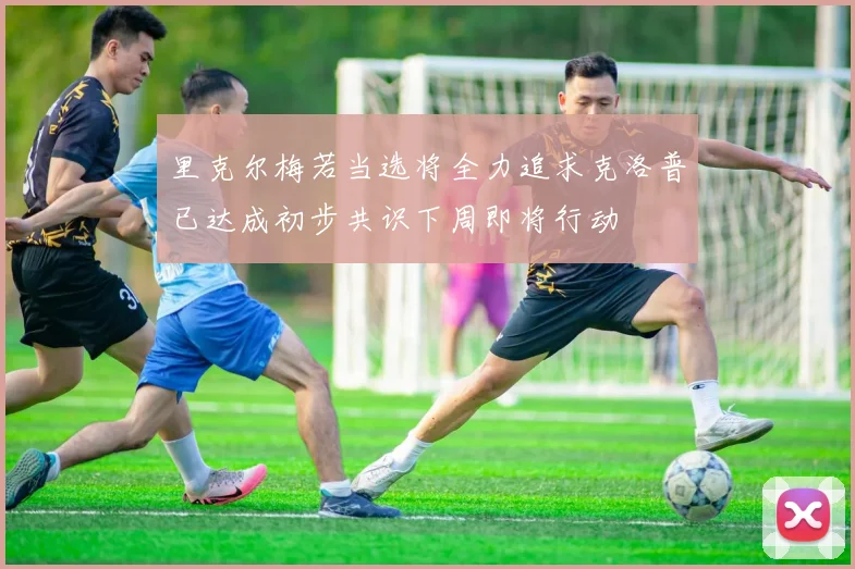 里克尔梅若当选将全力追求克洛普已达成初步共识下周即将行动