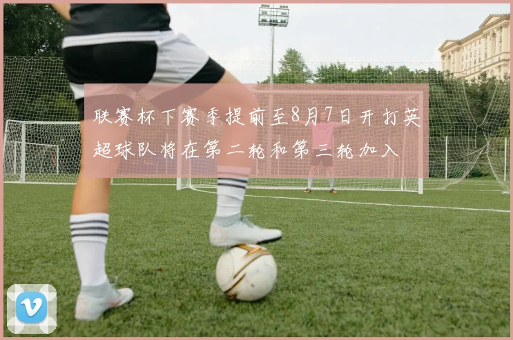联赛杯下赛季提前至8月7日开打英超球队将在第二轮和第三轮加入