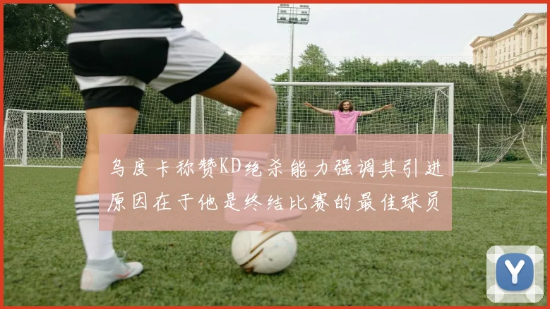 乌度卡称赞KD绝杀能力强调其引进原因在于他是终结比赛的最佳球员
