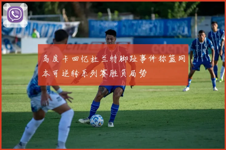 乌度卡回忆杜兰特脚趾事件称篮网本可逆转系列赛胜负局势