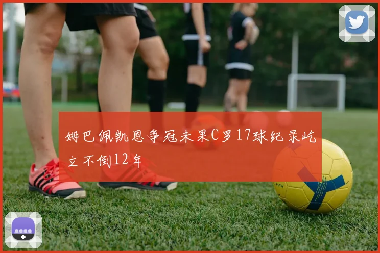 姆巴佩凯恩争冠未果C罗17球纪录屹立不倒12年