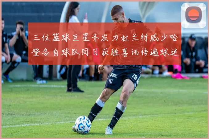 三位篮球巨星齐发力杜兰特威少哈登各自球队同日获胜喜讯传遍球迷圈