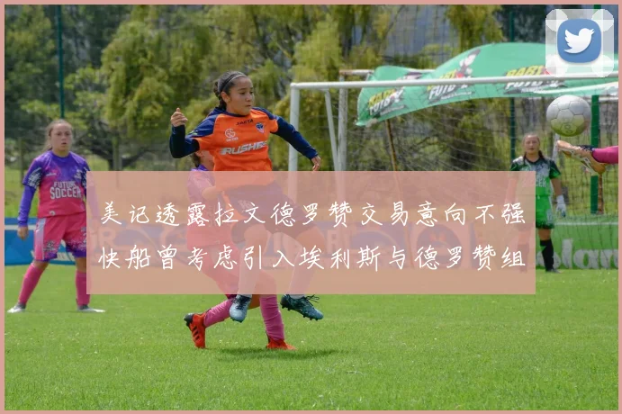 美记透露拉文德罗赞交易意向不强快船曾考虑引入埃利斯与德罗赞组合