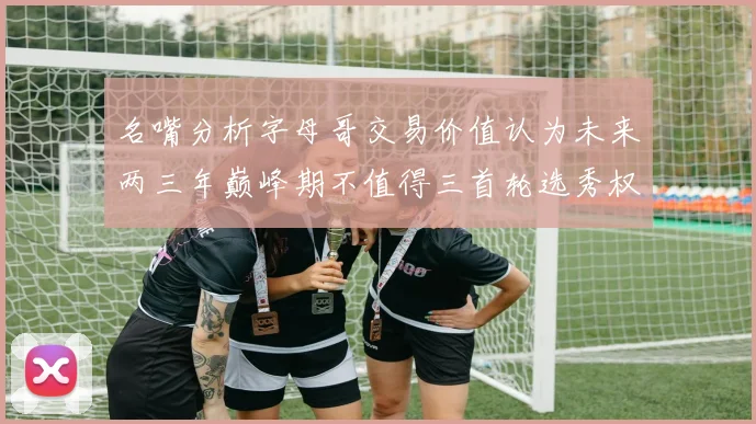 名嘴分析字母哥交易价值认为未来两三年巅峰期不值得三首轮选秀权