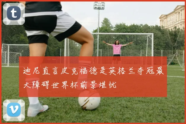 迪尼直言皮克福德是英格兰夺冠最大障碍世界杯前景堪忧
